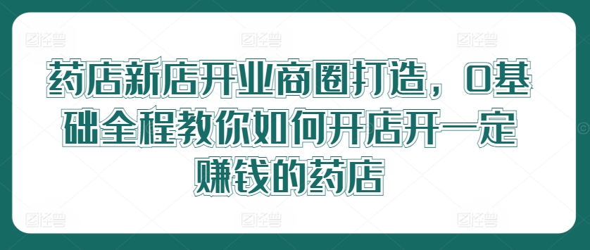 药店新店开业商圈打造，0基础全程教你如何开店开一定赚钱的药店-赚钱网