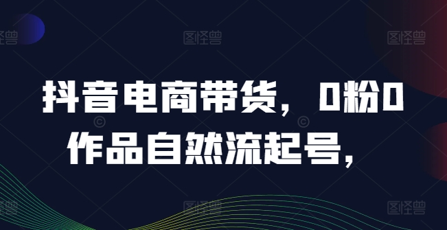 抖音电商带货，0粉0作品自然流起号，热销20多万人的抖音课程的经验分享-赚钱网