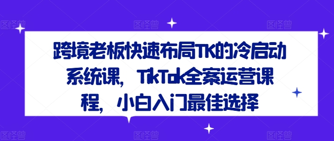 跨境老板快速布局TK的冷启动系统课，TikTok全案运营课程，小白入门最佳选择-赚钱网