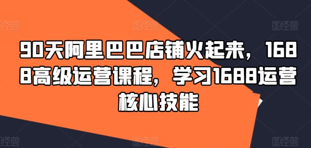 90天阿里巴巴店铺火起来，1688高级运营课程，学习1688运营核心技能-赚钱网
