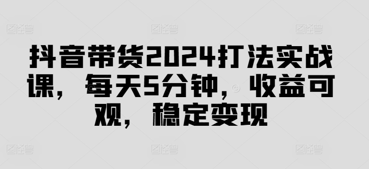 抖音带货2024打法实战课，每天5分钟，收益可观，稳定变现【揭秘】-赚钱网