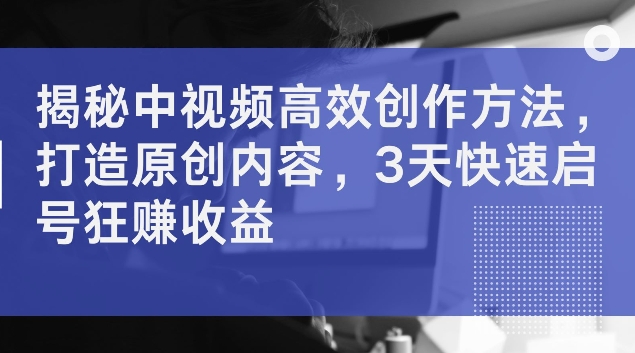 揭秘中视频高效创作方法，打造原创内容，3天快速启号狂赚收益【揭秘】-赚钱网