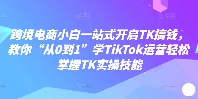 跨境电商小白一站式开启TK搞钱，教你“从0到1”学TikTok运营轻松掌握TK实操技能-赚钱网