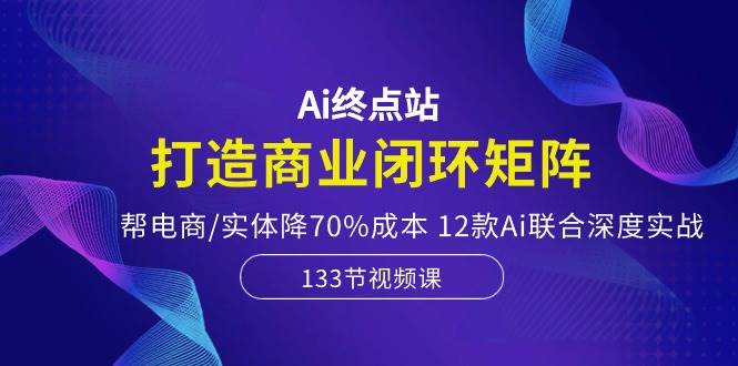 Ai终点站，打造商业闭环矩阵，帮电商/实体降70%成本，12款Ai联合深度实战-赚钱网