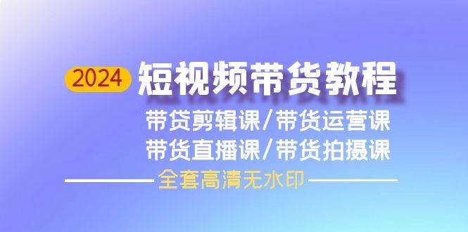2024短视频带货教程，剪辑课+运营课+直播课+拍摄课（全套高清无水印）-赚钱网