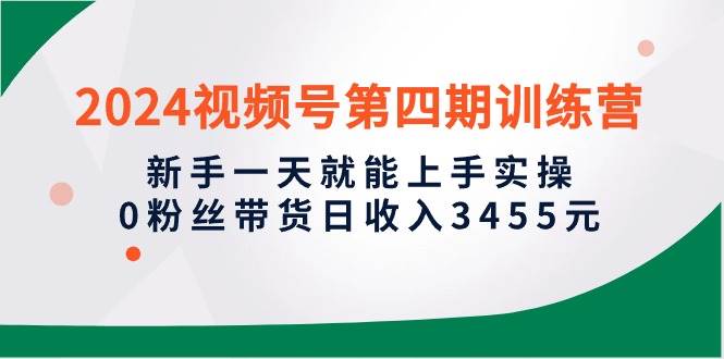 2024视频号第四期训练营，新手一天就能上手实操，0粉丝带货日收入3455元-赚钱网