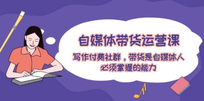 自媒体带货运营课：写作付费社群，带货是自媒体人必须掌握的能力-赚钱网