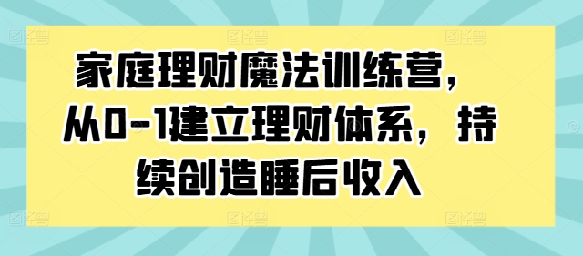 家庭理财魔法训练营，从0-1建立理财体系，持续创造睡后收入-赚钱网