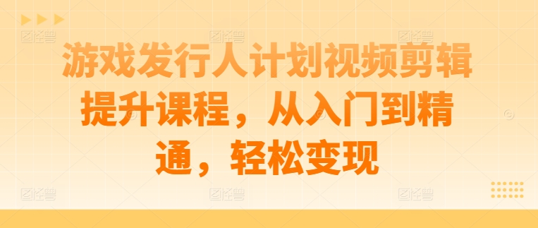 游戏发行人计划视频剪辑提升课程，从入门到精通，轻松变现-赚钱网
