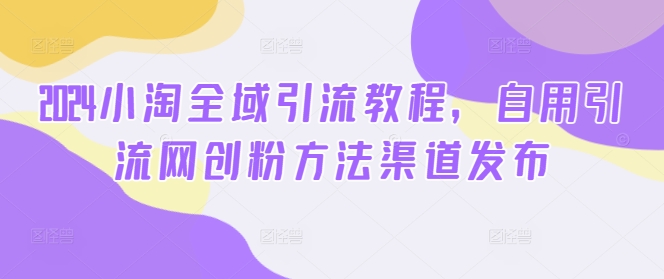 2024小淘全域引流教程，自用引流网创粉方法渠道发布-赚钱网