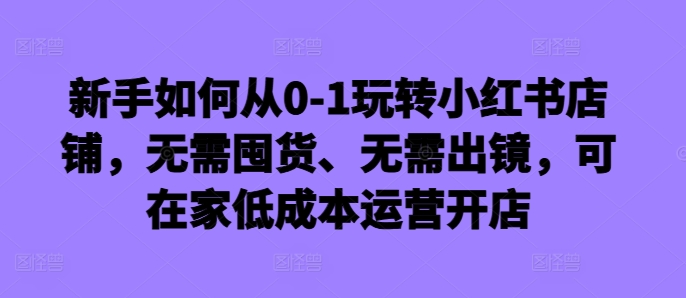 新手如何从0-1玩转小红书店铺，无需囤货、无需出镜，可在家低成本运营开店-赚钱网