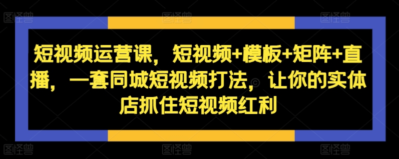短视频运营课，短视频+模板+矩阵+直播，一套同城短视频打法，让你的实体店抓住短视频红利-赚钱网
