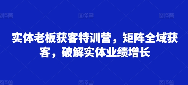 实体老板获客特训营，矩阵全域获客，破解实体业绩增长-赚钱网