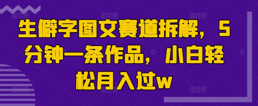 生僻字图文赛道拆解，5分钟一条作品，小白轻松月入过w-赚钱网