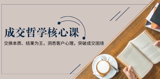 （13932期）成交哲学课，交换本质、结果为王，洞悉客户心理，突破成交困境-赚钱网