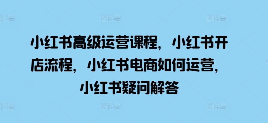 小红书高级运营课程，小红书开店流程，小红书电商如何运营，小红书疑问解答-赚钱网