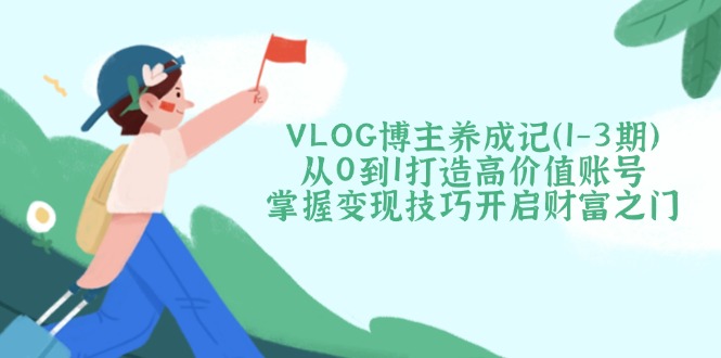 （14541期）VLOG博主养成记（1-3期）从0到1打造高价值账号，掌握变现技巧开启财富之门-赚钱网