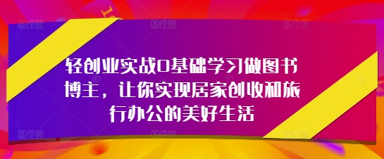 轻创业实战0基础学习做图书博主，让你实现居家创收和旅行办公的美好生活-赚钱网