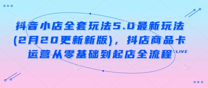 抖音小店全套玩法5.0最新玩法(2月20更新新版)，抖店商品卡运营从零基础到起店全流程-赚钱网
