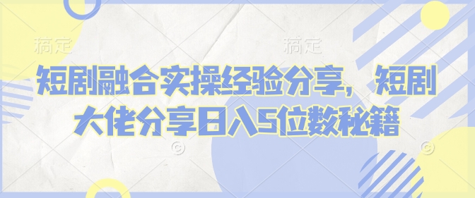 短剧融合实操经验分享，短剧大佬分享日入5位数秘籍-赚钱网