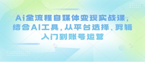 Ai全流程自媒体变现实战课，结合AI工具，从平台选择、剪辑入门到账号运营-赚钱网