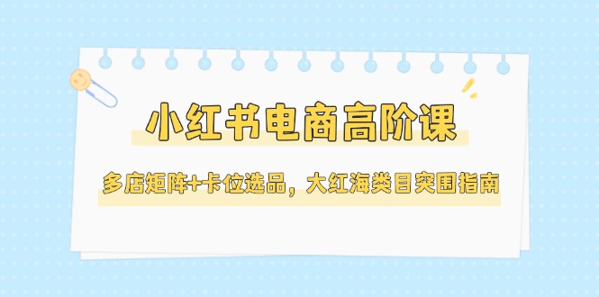 （14940期）小红书电商高阶课，多店矩阵+卡位选品，大红海类目突围指南（更新5月）-赚钱网