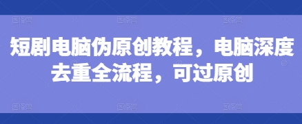 短剧电脑伪原创教程，电脑深度去重全流程，可过原创-赚钱网