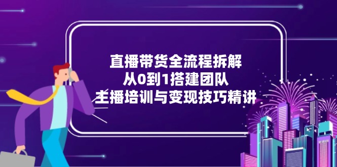 （15004期）直播带货全流程拆解：从0到1搭建团队，主播培训与变现技巧精讲-赚钱网