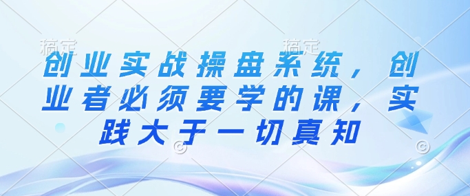 创业实战操盘系统，创业者必须要学的课，实践大于一切真知-赚钱网