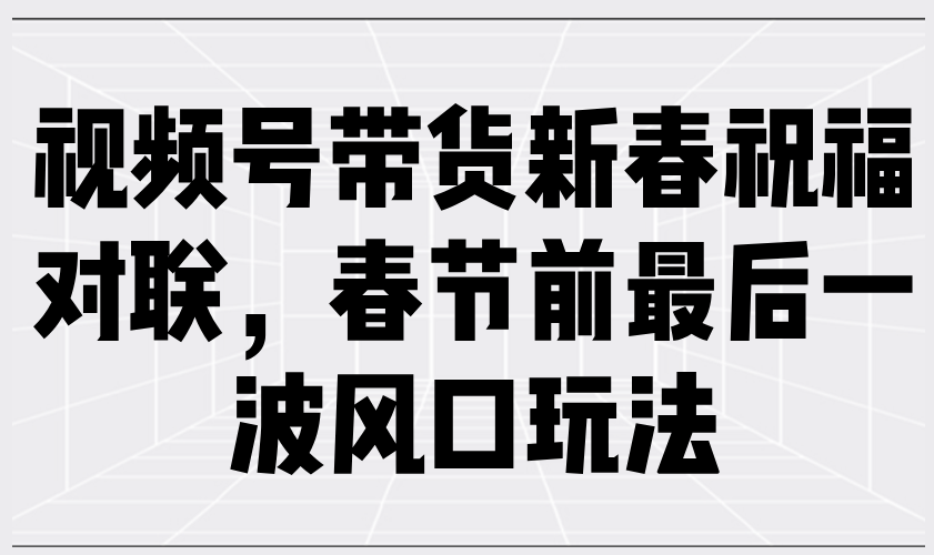 （13991期）视频号带货新春祝福对联，春节前最后一波风口玩法-赚钱网