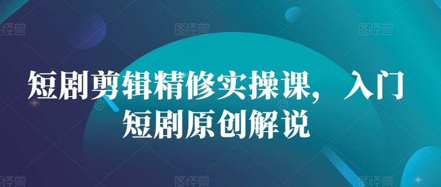 短剧剪辑精修实操课，入门短剧原创解说-赚钱网