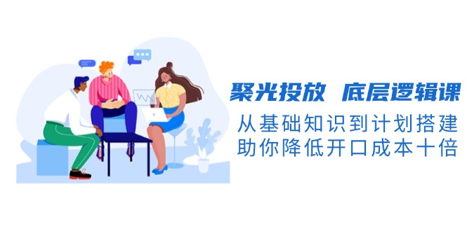 （13844期）聚光投放 底层逻辑课，从基础知识到计划搭建，助你降低开口成本十倍-赚钱网