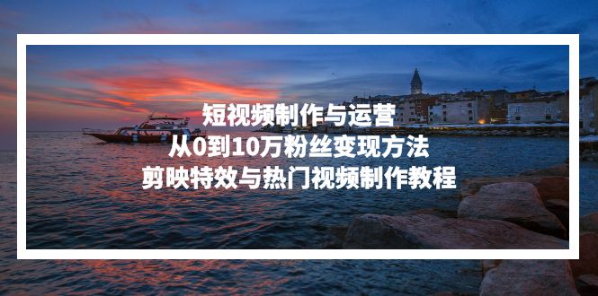 （13247期）短视频制作与运营，从0到10万粉丝变现方法，剪映特效与热门视频制作教程-赚钱网