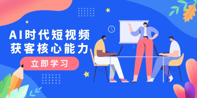 （15066期）AI时代短视频获客核心课程，三大必备技能解析，认知升级关键要点-赚钱网