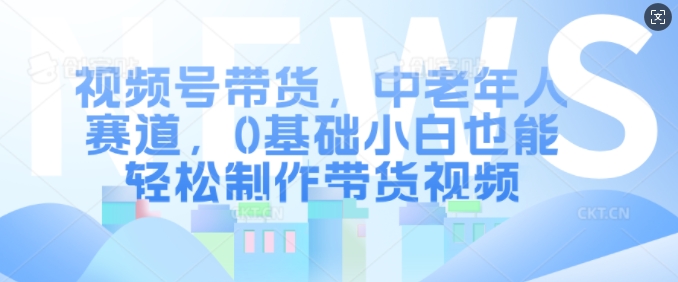 视频号带货，中老年人赛道，0基础小白也能轻松制作带货视频-赚钱网