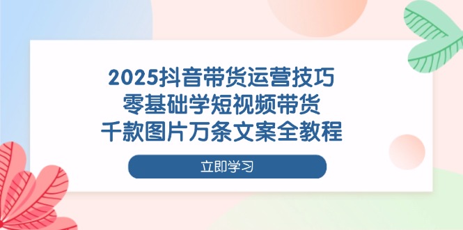 （14381期）2025抖音带货运营技巧，零基础学短视频带货，千款图片万条文案全教程-赚钱网