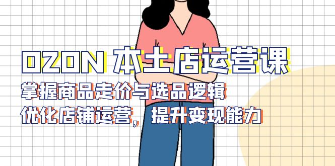 （13788期）OZON 本土店运营课，掌握商品走价与选品逻辑，优化店铺运营，提升变现能力-赚钱网