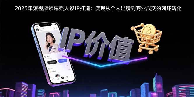（15599期）2025年短视频领域人设IP打造：实现从个人出镜到商业成交的闭环转化-赚钱网