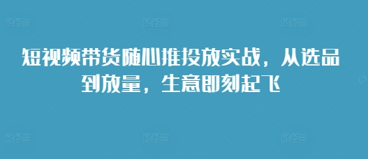 短视频带货随心推投放实战，从选品到放量，生意即刻起飞-赚钱网