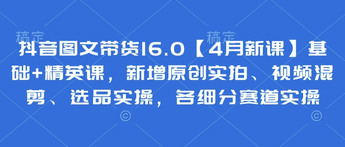 抖音图文带货16.0【4月新课】基础+精英课，新增原创实拍、视频混剪、选品实操，各细分赛道实操-赚钱网