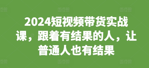 2024短视频带货实战课，跟着有结果的人，让普通人也有结果-赚钱网