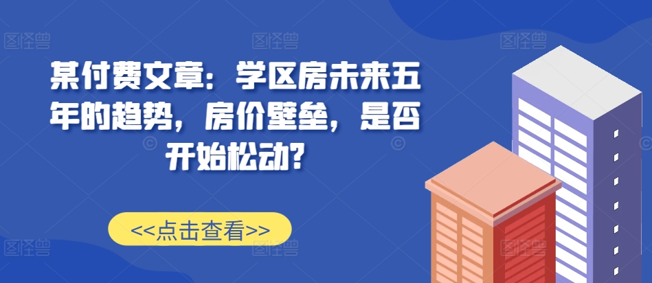 某付费文章：学区房未来五年的趋势，房价壁垒，是否开始松动?-赚钱网
