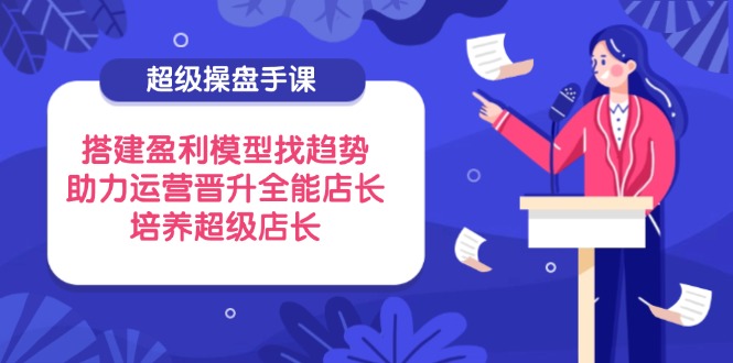（14431期）超级操盘手课，搭建盈利模型找趋势，助力运营晋升全能店长，培养超级店长-赚钱网