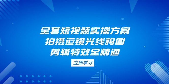 （14465期）全套短视频实操方案，拍摄运镜光线构图，剪辑特效全精通-赚钱网