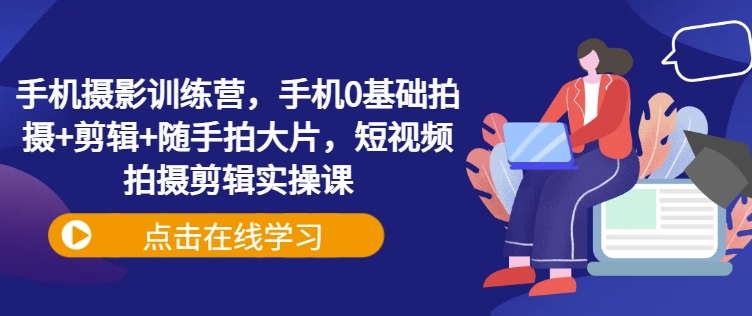 手机摄影训练营，手机0基础拍摄+剪辑+随手拍大片，短视频拍摄剪辑实操课-赚钱网