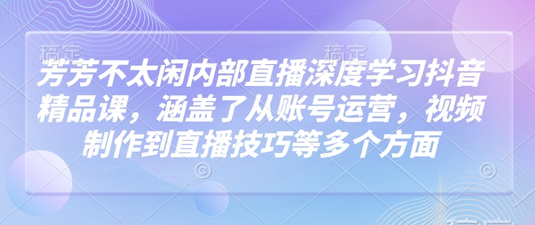 芳芳不太闲内部直播深度学习抖音精品课，涵盖了从账号运营，视频制作到直播技巧等多个方面-赚钱网