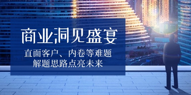 （13845期）商业洞见盛宴，直面客户、内卷等难题，解题思路点亮未来-赚钱网