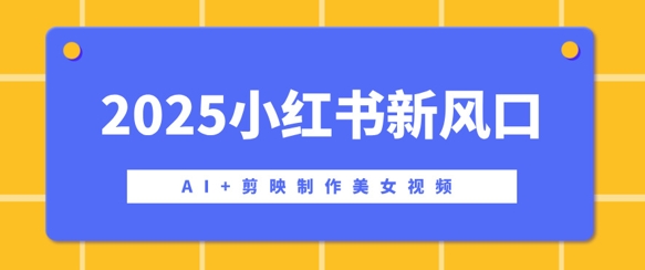 2025小红书新风口，AI+剪映制作美女视频，矩阵发布快速涨粉，新手也能操作-赚钱网