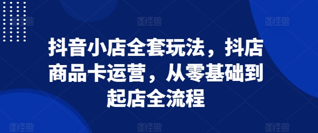 抖音小店全套玩法，抖店商品卡运营，从零基础到起店全流程-赚钱网