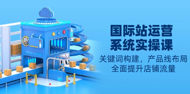 （13967期）国际站运营系统实操课：关键词构建，产品线布局，全面提升店铺流量-赚钱网